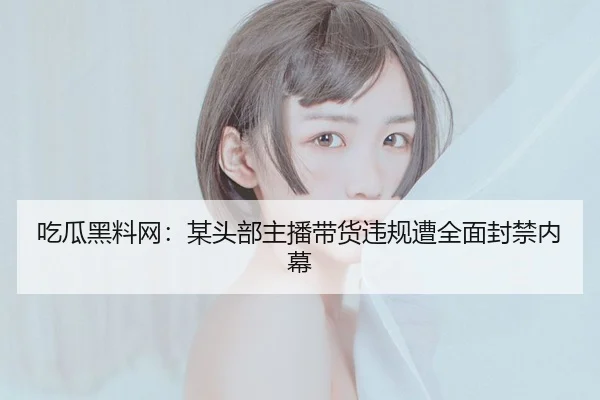 吃瓜黑料网：某头部主播带货违规遭全面封禁内幕